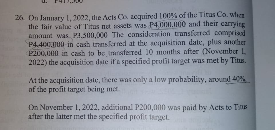 26. On January 1, 2022, the Acts Co. acquired 100% of the Titus Co. when
the fair value of Titus net assets was P4,000,000 and their carrying
amount was P3,500,000 The consideration transferred comprised
P4,400,000 in cash transferred at the acquisition date, plus another
P200,000 in cash to be transferred 10 months after (November 1,
2022) the acquisition date if a specified profit target was met by Titus.
At the acquisition date, there was only a low probability, around 40%,
of the profit target being met.
On November 1, 2022, additional P200,000 was paid by Acts to Titus
after the latter met the specified profit target.
