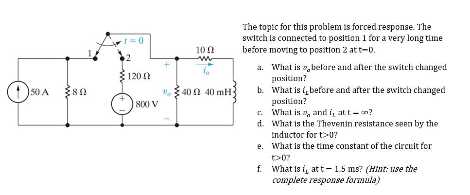 150 A
{80
t=0
2
Σ120 Ω
800 V
+
10 Q2
V40 2 40 mH-
The topic for this problem is forced response. The
switch is connected to position 1 for a very long time
before moving to position 2 at t=0.
a.
What is v, before and after the switch changed
position?
b.
What is it before and after the switch changed
position?
C. What is v, and i, at t = ∞o?
d. What is the Thevenin resistance seen by the
inductor for t>0?
What is the time constant of the circuit for
t>0?
What is i, at t = 1.5 ms? (Hint: use the
complete response formula)
e.
f.