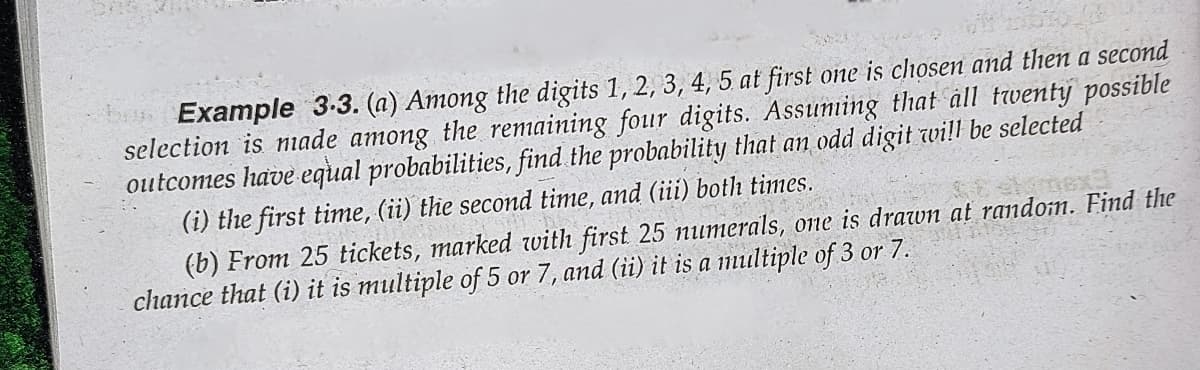 Example 3.3. (a) Among the digits 1, 2, 3, 4, 5 at first one is chosen and then a second
selection is made among the remaining four digits. Assuming that all twenty possible
outcomes have equal probabilities, find the probability that an odd digit will be selected
(i) the first time, (ii) the second time, and (iii) both times.
1996
(b) From 25 tickets, marked with first 25 numerals, one is drawn at random. Find the
chance that (i) it is multiple of 5 or 7, and (ii) it is a multiple of 3 or 7.