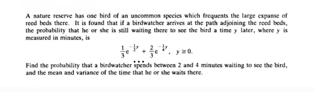 A nature reserve has one bird of an uncommon species which frequents the large expanse of
reed beds there. It is found that if a birdwatcher arrives at the path adjoining the reed beds,
the probability that he or she is still waiting there to see the bird a time y later, where y is
measured in minutes, is
1-y 2-ly
+ e
3 , y ≥ 0.
Find the probability that a birdwatcher spends between 2 and 4 minutes waiting to see the bird,
and the mean and variance of the time that he or she waits there.