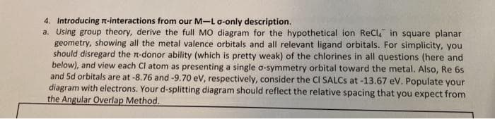 4. Introducing n-interactions from our M-Lo-only description.
a. Using group theory, derive the full MO diagram for the hypothetical ion ReCla in square planar
geometry, showing all the metal valence orbitals and all relevant ligand orbitals. For simplicity, you
should disregard the n-donor ability (which is pretty weak) of the chlorines in all questions (here and
below), and view each Cl atom as presenting a single a-symmetry orbital toward the metal. Also, Re 6s
and 5d orbitals are at -8.76 and -9.70 eV, respectively, consider the CI SALCS at -13.67 eV. Populate your
diagram with electrons. Your d-splitting diagram should reflect the relative spacing that you expect from
the Angular Overlap Method.
