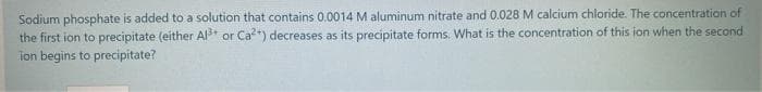 Sodium phosphate is added to a solution that contains 0.0014 M aluminum nitrate and 0.028 M calcium chloride. The concentration of
the first ion to precipitate (either Al or Ca") decreases as its precipitate forms. What is the concentration of this ion when the second
ion begins to precipitate?
