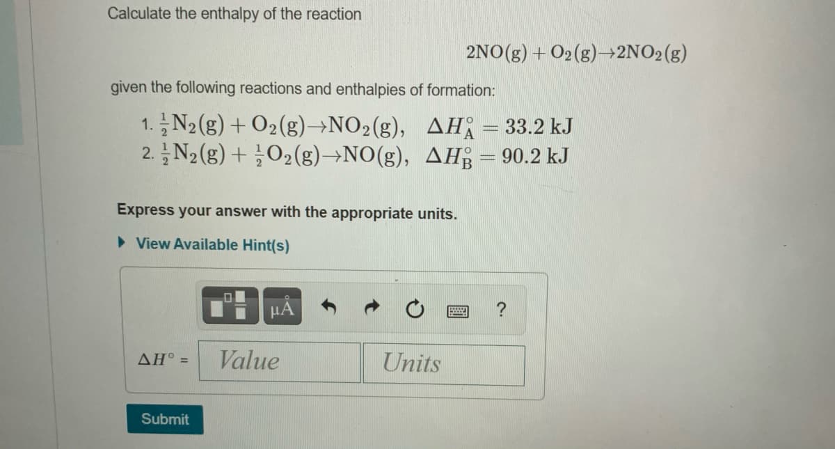 Calculate the enthalpy of the reaction
2NO(g) + O2(g)→2NO2(g)
given the following reactions and enthalpies of formation:
1.N2 (g) + O2(g)→NO2(g), AH = 33.2 kJ
2. N2(g) + O2(g)→NO(g), AH = 90.2 kJ
Express your answer with the appropriate units.
• View Available Hint(s)
ΔΗ'-
Value
Units
Submit
