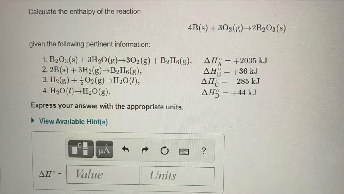 Calculate the enthalpy of the reaction
4B(s) + 302(g)→+2B2O3(s)
given the following pertinent information:
1. B2O3 (s) + 3H20(g)→302(g) + B2H6(g), AH= +2035 kJ
2. 2B(s) + 3H2(g)→B2H6(g),
3. H2(g) + O2(g)→H2O(1),
4. H20(1)→H20(g),
AH = +36 kJ
AH: = -285 kJ
AĦ =+44 kJ
Express your answer with the appropriate units.
> View Available Hint(s)
?
Value
Units
AH =
