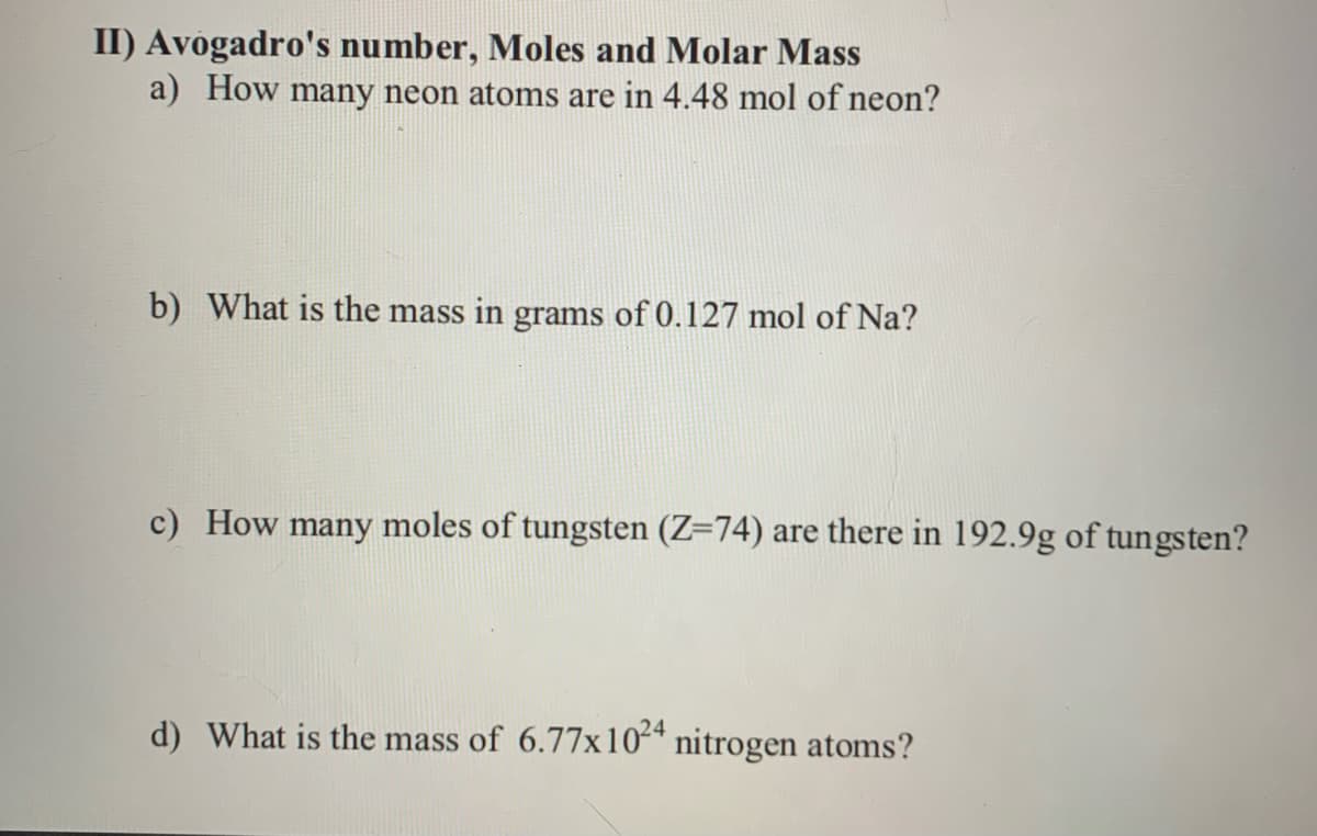 II) Avogadro's number, Moles and Molar Mass
a) How many neon atoms are in 4.48 mol of neon?
b) What is the mass in grams of 0.127 mol of Na?
c) How many moles of tungsten (Z=74) are there in 192.9g of tungsten?
d) What is the mass of 6.77x10* nitrogen atoms?
