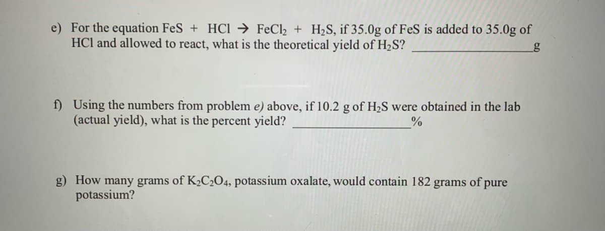 e) For the equation FeS + HCi → FeCl2 + H2S, if 35.0g of FeS is added to 35.0g of
HCl and allowed to react, what is the theoretical yield of H2S?
f) Using the numbers from problem e) above, if 10.2 g of H2S were obtained in the lab
(actual yield), what is the percent yield?
How many grams of K2C2O4, potassium oxalate, would contain 182 grams of pure
potassium?
