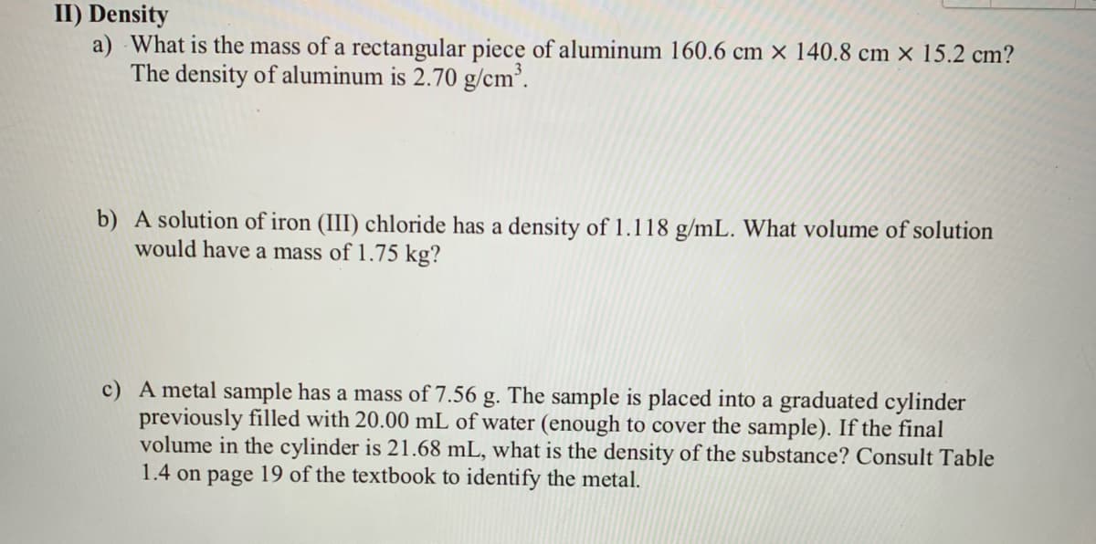 II) Density
a) What is the mass of a rectangular piece of aluminum 160.6 cm × 140.8 cm × 15.2 cm?
The density of aluminum is 2.70 g/cm’.
b) A solution of iron (III) chloride has a density of 1.118 g/mL. What volume of solution
would have a mass of 1.75 kg?
c) A metal sample has a mass of 7.56 g. The sample is placed into a graduated cylinder
previously filled with 20.00 mL of water (enough to cover the sample). If the final
volume in the cylinder is 21.68 mL, what is the density of the substance? Consult Table
1.4 on page 19 of the textbook to identify the metal.
