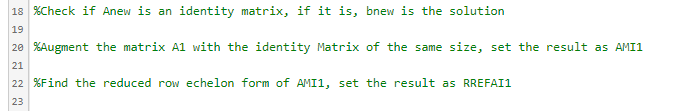 18 %Check if Anew is an identity matrix, if it is, bnew is the solution
19
20 %Augment the matrix A1 with the identity Matrix of the same size, set the result as AMI1
21
22 %Find the reduced row echelon form of AMI1, set the result as RREFAI1
23
