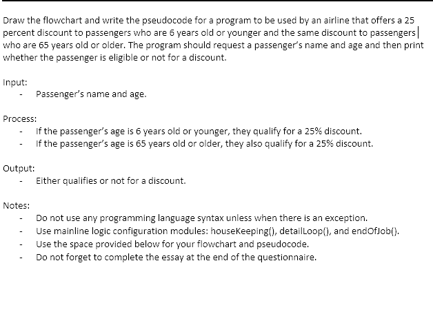 Draw the flowchart and write the pseudocode for a program to be used by an airline that offers a 25
percent discount to passengers who are 6 years old or younger and the same discount to passengers|
who are 65 years old or older. The program should request a passenger's name and age and then print
whether the passenger is eligible or not for a discount.
Input:
Passenger's name and age.
Process:
If the passenger's age is 6 years old or younger, they qualify for a 25% discount.
If the passenger's age is 65 years old or older, they also qualify for a 25% discount.
Output:
Either qualifies or not for a discount.
Notes:
Do not use any programming language syntax unless when there is an exception.
Use mainline logic configuration modules: housekeeping(), detailloop(), and endoflob().
Use the space provided below for your flowchart and pseudocode.
Do not forget to complete the essay at the end of the questionnaire.
