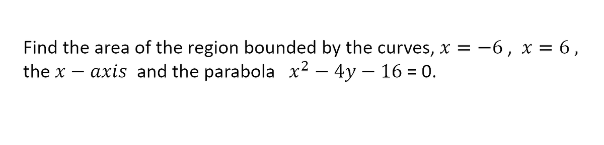 Find the area of the region bounded by the curves, x = -6, x = 6,
the x – axis and the parabola x2 – 4y – 16 = 0.
