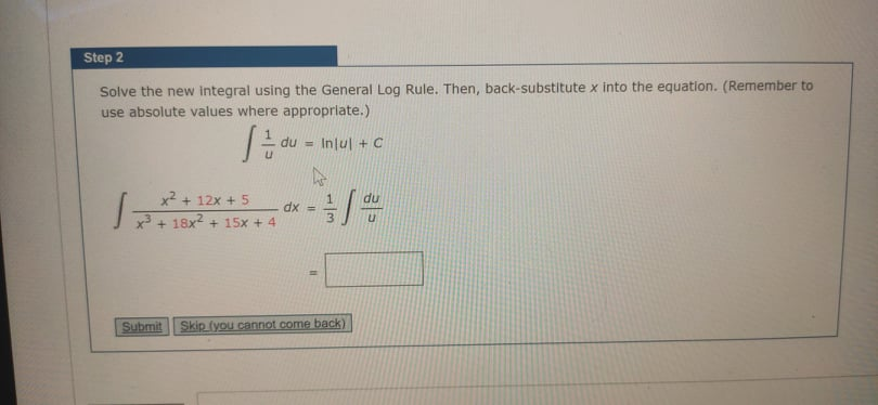 Step 2
Solve the new integral using the General Log Rule. Then, back-substitute x into the equation. (Remember to
use absolute values where appropriate.)
du = Injul +C
x2 + 12x + 5
du
J7+ 18x2 + 15x + 4
dx =
3
Submit
Skip (you cannot come back)
