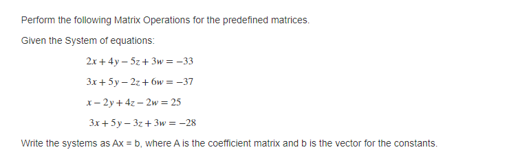 Perform the following Matrix Operations for the predefined matrices.
Given the System of equations:
2x + 4y – 5z+ 3w = –33
Зх + 5у—2г + бw %3D — 37
x- 2y + 4z – 2w = 25
Зх + 5у-3г + Зw %3D - 28
Write the systems as Ax = b, where A is the coefficient matrix and b is the vector for the constants.
