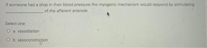 If someone had a drop in their blood pressure the myogenic mechanism would respond by stimulating
of the afferent arteriole.
Select one:
O a. vasodilation
O b. vasoconstriction
