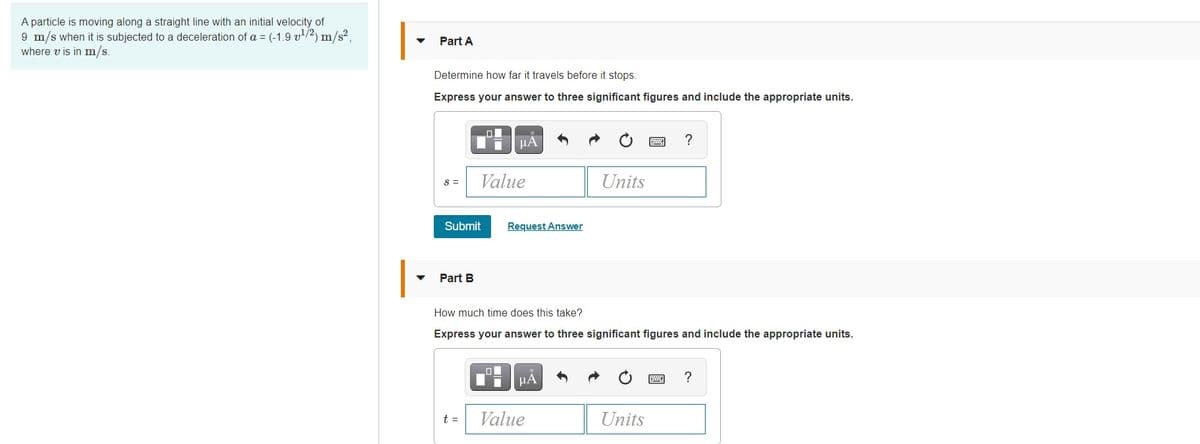 A particle is moving along a straight line with an initial velocity of
9 m/s when it is subjected to a deceleration of a = (-1.9 v/2) m/s2,
where v is in m/s.
Part A
Determine how far it travels before it stops.
Express your answer to three significant figures and include the appropriate units.
HA
Value
Units
S =
Submit
Request Answer
Part B
How much time does this take?
Express your answer to three significant figures and include the appropriate units.
HA
?
t =
Value
Units
