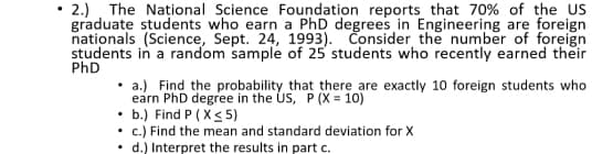 2.) The Național Science Foundation reports that 70% of the US
graduate students who earn a PhD degrees in Engineering are
nationals (Science, Sept. 24, 1993). Čonsider the number of foreign
students in a random sample of 25 students who recently earned their
PhD
• a.) Find the probability that there are exactly 10 foreign students who
earn PhD degree in the US, P (X = 10)
• b.) Find P ( X< 5)
c.) Find the mean and standard deviation for Xx
d.) Interpret the results in part c.
