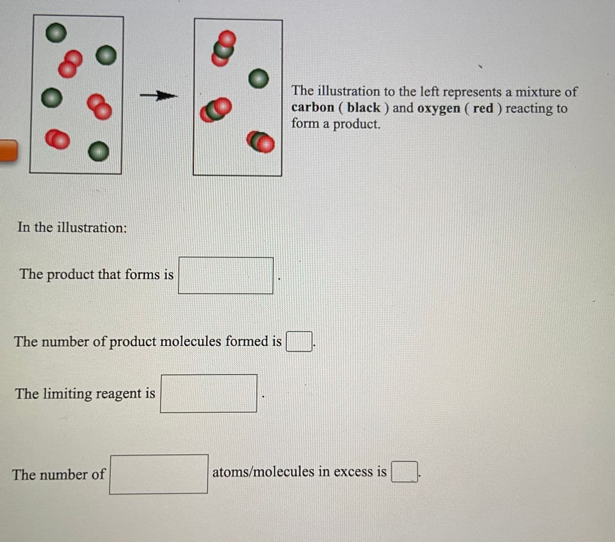 The illustration to the left represents a mixture of
carbon ( black ) and oxygen ( red ) reacting to
form a product.
In the illustration:
The product that forms is
The number of product molecules formed is
The limiting reagent is
The number of
atoms/molecules in excess is
