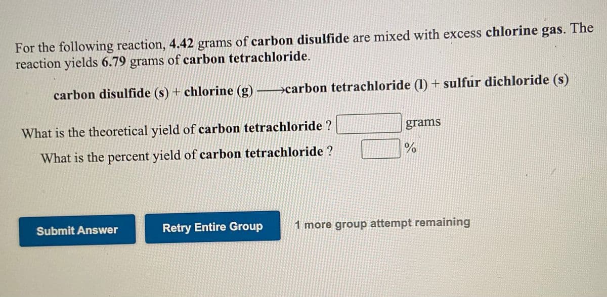 For the following reaction, 4.42 grams of carbon disulfide are mixed with excess chlorine gas. The
reaction yields 6.79 grams of carbon tetrachloride.
carbon disulfide (s) + chlorine (g) →carbon tetrachloride (1) + sulfur dichloride (s)
What is the theoretical yield of carbon tetrachloride ?
grams
What is the percent yield of carbon tetrachloride ?
Submit Answer
Retry Entire Group
1 more group attempt remaining
