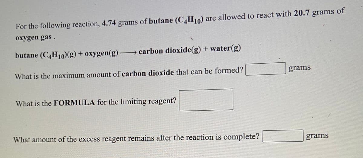 For the following reaction, 4.74 grams of butane (C,H10) are allowed to react with 20.7 grams of
oxygen gas.
butane (C,H10)(g) + oxygen(g) carbon dioxide(g) + water(g)
What is the maximum amount of carbon dioxide that can be formed?
grams
What is the FORMULA for the limiting reagent?
What amount of the excess reagent remains after the reaction is complete?
grams
