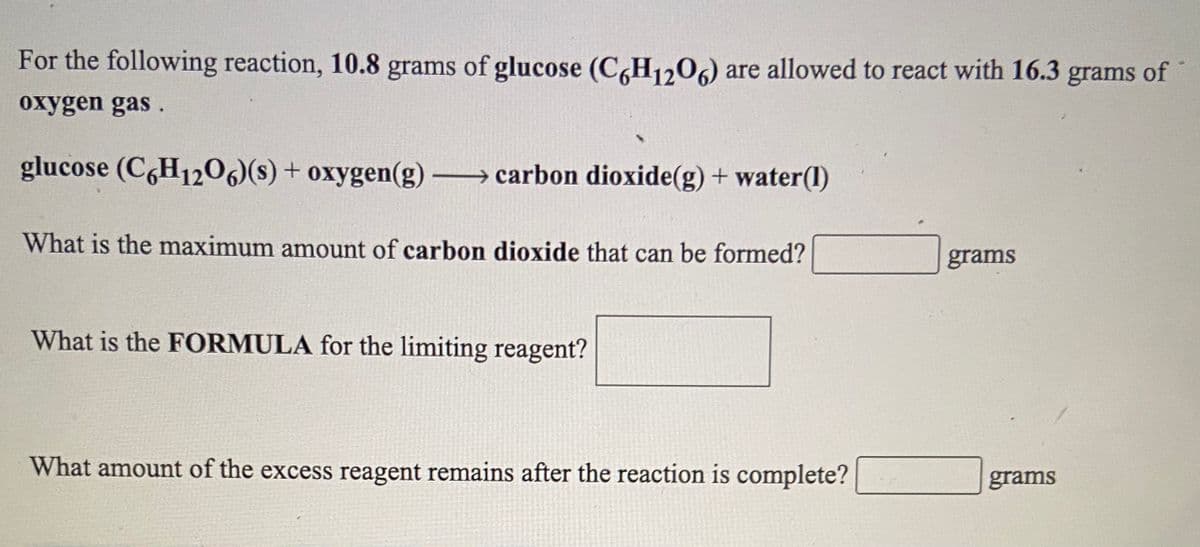For the following reaction, 10.8 grams of glucose (C,H1206) are allowed to react with 16.3 grams of
oxygen gas.
glucose (C6H1206)(s) + oxygen(g) carbon dioxide(g) + water(1)
What is the maximum amount of carbon dioxide that can be formed?
grams
What is the FORMULA for the limiting reagent?
What amount of the excess reagent remains after the reaction is complete?
grams
