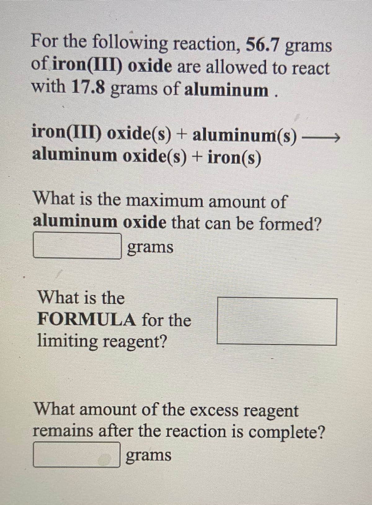 For the following reaction, 56.7 grams
of iron(III) oxide are allowed to react
with 17.8 grams of aluminum .
iron(III) oxide(s) + aluminum(s) –
aluminum oxide(s) + iron(s)
What is the maximum amount of
aluminum oxide that can be formed?
grams
What is the
FORMULA for the
limiting reagent?
What amount of the excess reagent
remains after the reaction is complete?
grams
