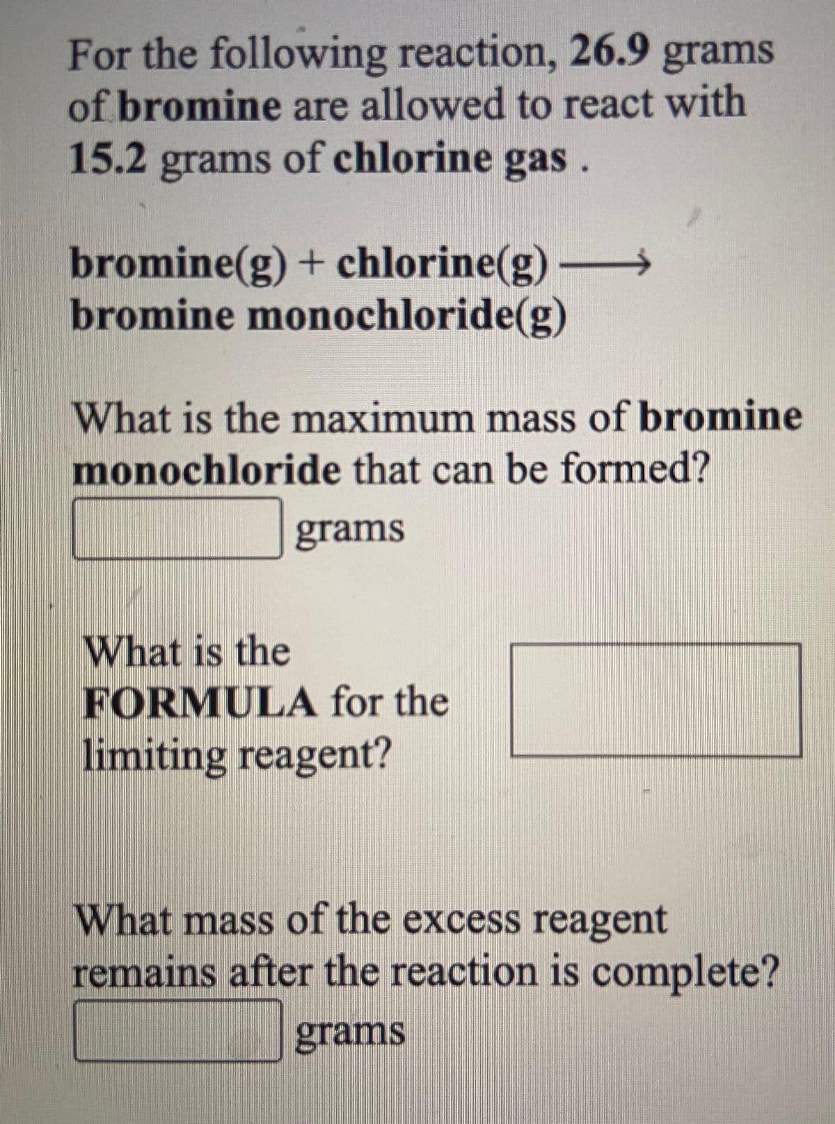 For the following reaction, 26.9 grams
of bromine are allowed to react with
15.2 grams of chlorine gas.
bromine(g)+ chlorine(g)
bromine monochloride(g)
What is the maximum mass of bromine
monochloride that can be formed?
grams
What is the
FORMULA for the
limiting reagent?
What mass of the excess reagent
remains after the reaction is complete?
grams
