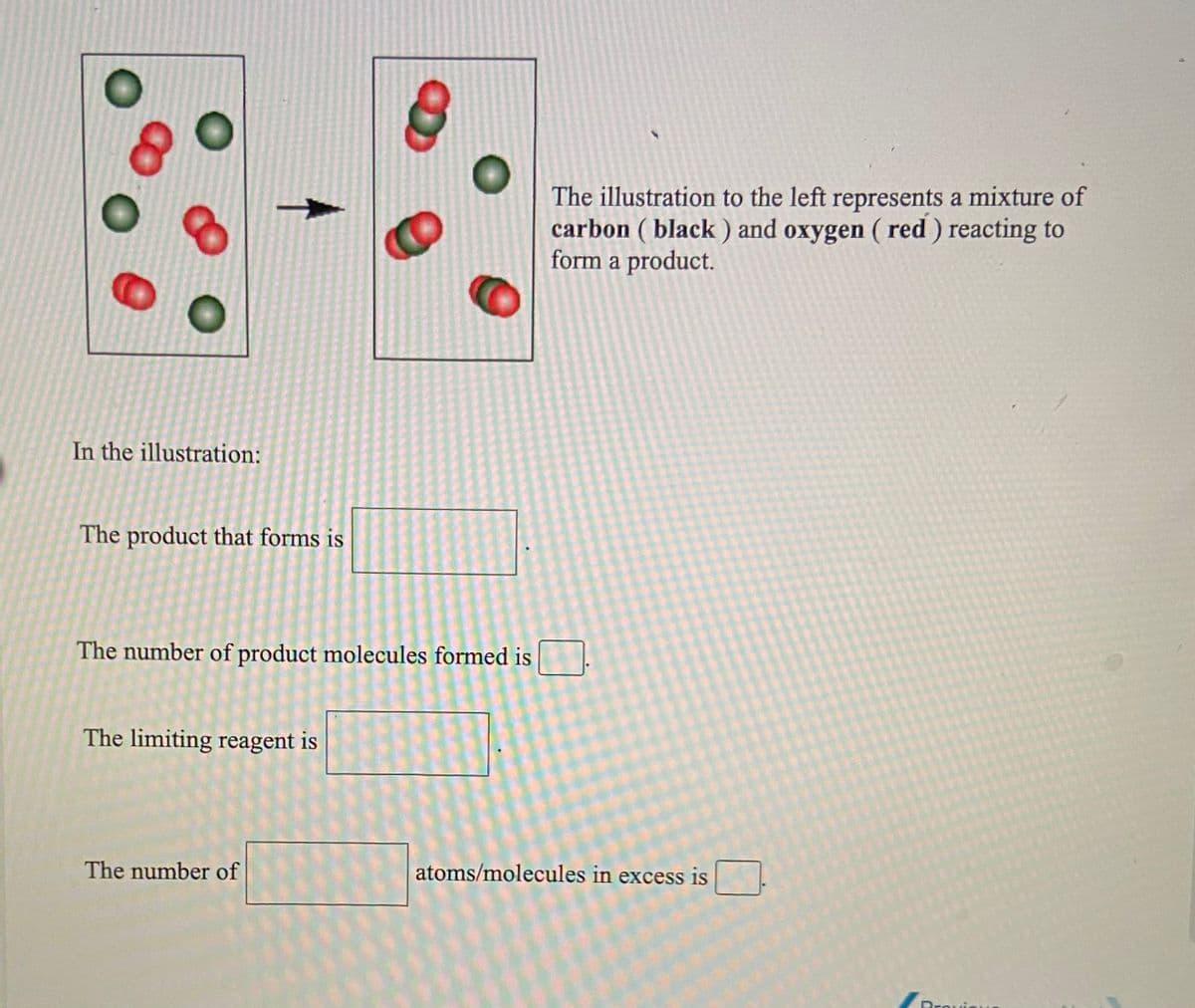 The illustration to the left represents a mixture of
carbon ( black ) and oxygen ( red ) reacting to
form a product.
In the illustration:
The product that forms is
The number of product molecules formed is
The limiting reagent is
The number of
atoms/molecules in excess is
