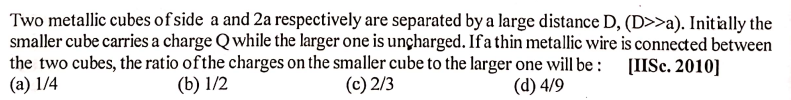 Two metallic cubes of side a and 2a respectively are separated by a large distance D, (D>>a). Initally the
smaller cube carries a charge Qwhile the larger one is unçharged. If a thin metallic wire is connected between
the two cubes, the ratio ofthe charges on the smaller cube to the larger one will be :
(a) 1/4
[IISc. 2010]
(b) 1/2
(c) 2/3
(d) 4/9
