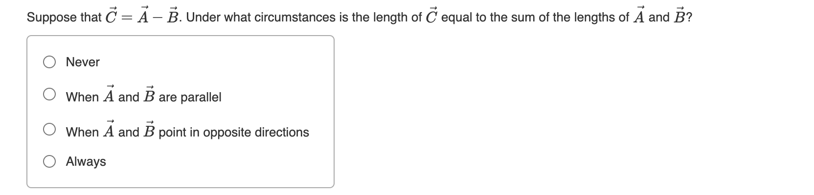 Suppose that C = A – B. Under what circumstances is the length of C equal to the sum of the lengths of A and B?
Never
When
A and B are parallel
When A and B point in opposite directions
O Always
