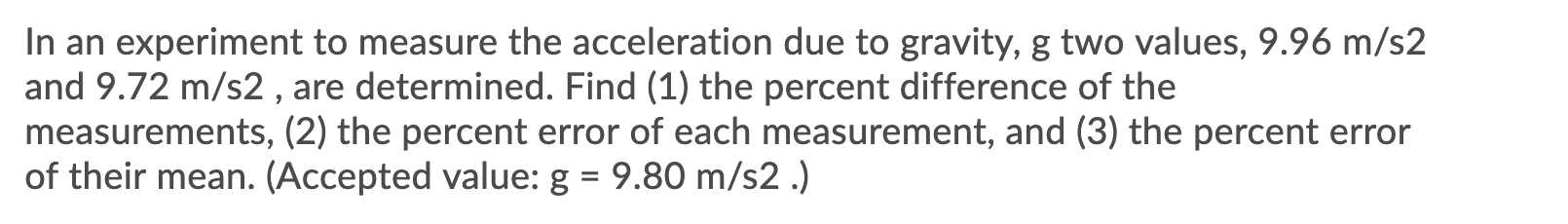 In an experiment to measure the acceleration due to gravity, g two values, 9.96 m/s2
and 9.72 m/s2 , are determined. Find (1) the percent difference of the
measurements, (2) the percent error of each measurement, and (3) the percent error
of their mean. (Accepted value: g = 9.80 m/s2 .)
