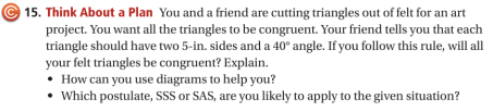 15. Think About a Plan You and a friend are cutting triangles out of felt for an art
project. You want all the triangles to be congruent. Your friend tells you that each
triangle should have two 5-in. sides and a 40° angle. If you follow this rule, will all
your felt triangles be congruent? Explain.
• How can you use diagrams to help you?
• Which postulate, SSS or SAS, are you likely to apply to the given situation?
