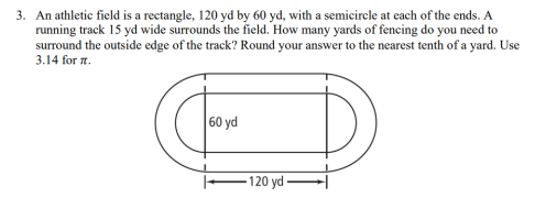 3. An athletic field is a rectangle, 120 yd by 60 yd, with a semicircle at each of the ends. A
running track 15 yd wide surrounds the field. How many yards of fencing do you need to
surround the outside edge of the track? Round your answer to the nearest tenth of a yard. Use
3.14 for a.
60 yd
-120 yd –
