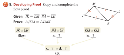 8. Developing Proof Copy and complete the
flow proof.
M
Given: JK= LM, JM = LK
Prove: AJKM = ALMK
JK = LM
JM = LK
KM = KM
Given
a. ?
b. ?
c. _? _= d. _?
SS
