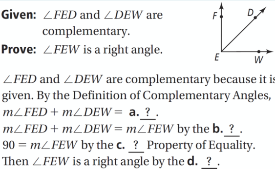 Given: ZFED and ZDEW are
F
complementary.
Prove: ZFEW is a right angle.
E
W
ZFED and ZDEW are complementary because it is
given. By the Definition of Complementary Angles,
MLFED+ mZDEW= a. ? .
MZFED+ mZDEW=mFEW by the b. ? .
90 = mZFEW by the c. ? Property of Equality.
Then ZFEW is a right angle by the d. ? .
