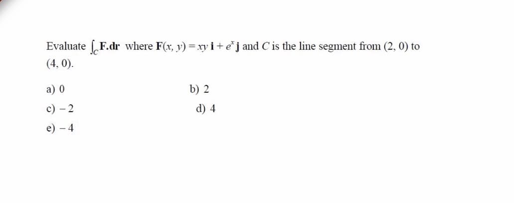 Evaluate F.dr where F(x, y) = xy i+ e*j and C is the line segment from (2, 0) to
(4, 0).
а) 0
b) 2
с) — 2
d) 4
e) - 4
