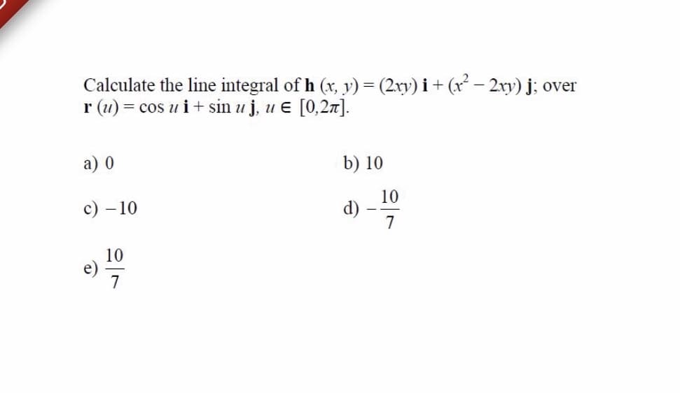 Calculate the line integral of h (x, y) = (2xy) i + (x – 2xy) j; over
r (u) = cos u i+ sin u j, u e [0,27].
а) 0
b) 10
10
с) —10
7
10
