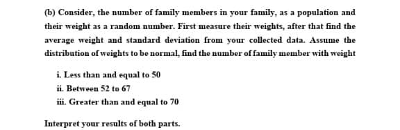 (b) Consider, the number of family members in your family, as a population and
their weight as a random number. First measure their weights, after that find the
average weight and standard deviation from your collected data. Assume the
distribution of weights to be normal, find the number of family member with weight
i. Less than and equal to 50
ii. Between 52 to 67
i. Greater than and equal to 70
Interpret your results of both parts.

