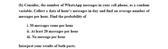 (b) Consider, the number of WhatsApp messages in your cell phone, as a random
variable. Collect a data of hour's messages in day and find an average number of
messages per hour. Find the probability of
i. 30 messages come per hour
ii. At least 20 massages per hour
i. No message per hour
Interpret your results of both parts.
