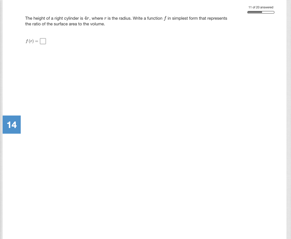 11 of 20 answered
The height of a right cylinder is 4r, where r is the radius. Write a function f in simplest form that represents
the ratio of the surface area to the volume.
f (r) =
14
