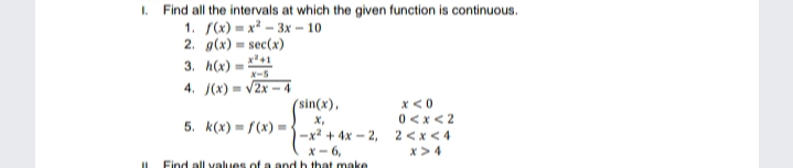 I. Find all the intervals at which the given function is continuous.
1. S(x) = x² – 3x – 10
2. g(x) = sec(x)
x +1
3. h(x) =
X-S
4. J(x) = v2x – 4
X <0
0 <x <2
5. k(x) = f(x) =3-x + 4x – 2, 2 <x < 4
(sin(x),
X,
X- 6,
Find all values of a and h that make
x >4
