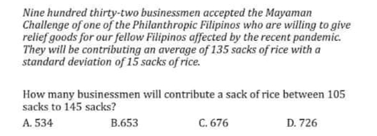 Nine hundred thirty-two businessmen accepted the Mayaman
Challenge of one of the Philanthropic Filipinos who are willing to give
relief goods for our fellow Filipinos affected by the recent pandemic.
They will be contributing an average of 135 sacks of rice with a
standard deviation of 15 sacks of rice.
How many businessmen will contribute a sack of rice between 105
sacks to 145 sacks?
A. 534
B.653
C. 676
D. 726
