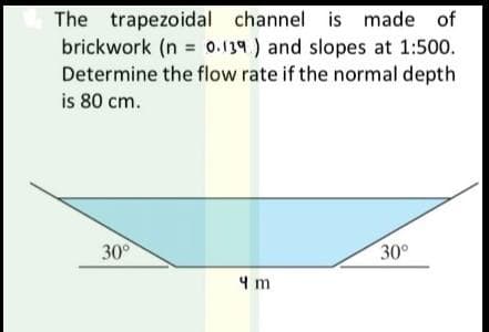 The trapezoidal channel is made of
brickwork (n = 0.139) and slopes at 1:500.
Determine the flow rate if the normal depth
is 80 cm.
30°
4 m
30°