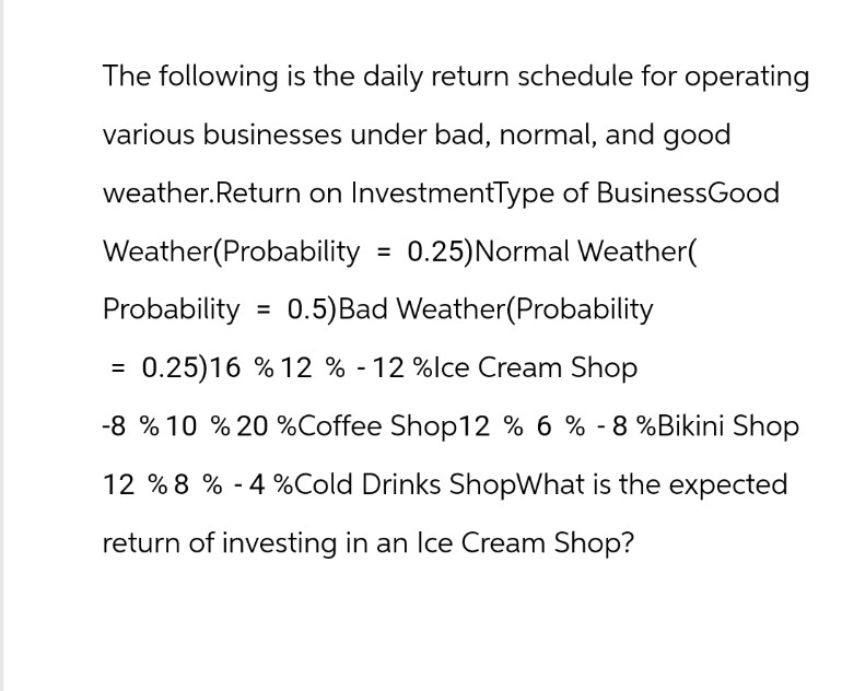 The following is the daily return schedule for operating
various businesses under bad, normal, and good
weather. Return on InvestmentType of BusinessGood
Weather (Probability = 0.25) Normal Weather(
0.5) Bad Weather (Probability
Probability
= 0.25)16 % 12 % -12 %Ice Cream Shop
-8 % 10 % 20 % Coffee Shop12 % 6 % -8%Bikini Shop
12 % 8 % -4%Cold Drinks ShopWhat is the expected
return of investing in an Ice Cream Shop?
=