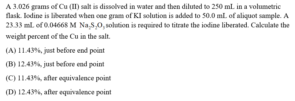 A 3.026 grams of Cu (II) salt is dissolved in water and then diluted to 250 mL in a volumetric
flask. Iodine is liberated when one gram of KI solution is added to 50.0 mL of aliquot sample. A
23.33 mL of 0.04668 M Na,S,O, solution is required to titrate the iodine liberated. Calculate the
weight percent of the Cu in the salt.
(A) 11.43%, just before end point
(B) 12.43%, just before end point
(C) 11.43%, after equivalence point
(D) 12.43%, after equivalence point
