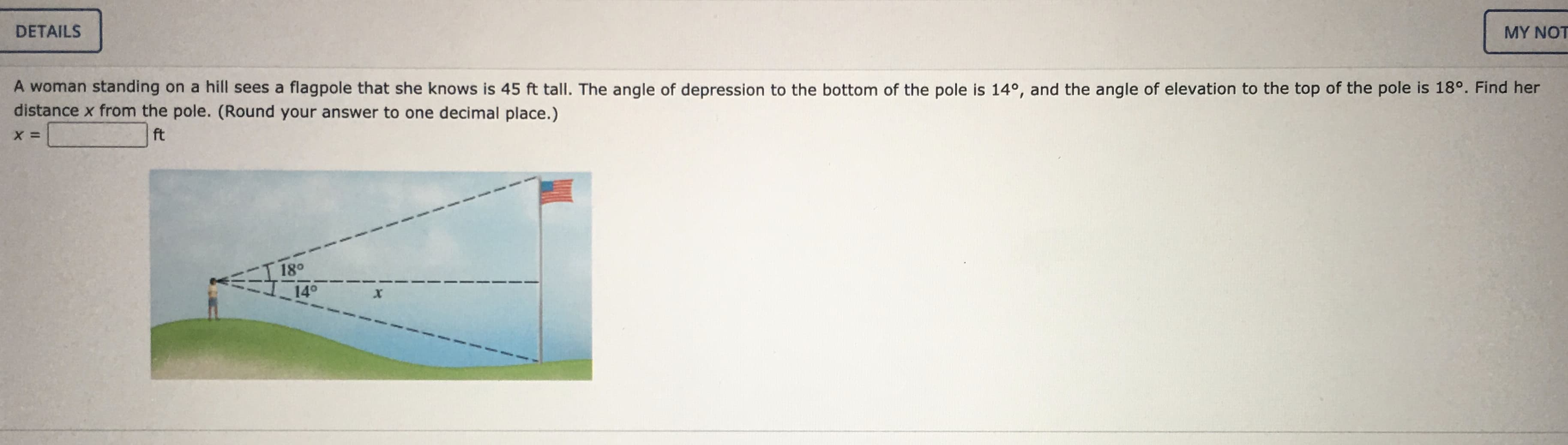 A woman standing on a hill sees a flagpole that she knows is 45 ft tall. The angle of depression to the bottom of the pole is 14°, and the angle of elevation to the top of the pole is 18°. Find her
distance x from the pole. (Round your answer to one decimal place.)
ft
