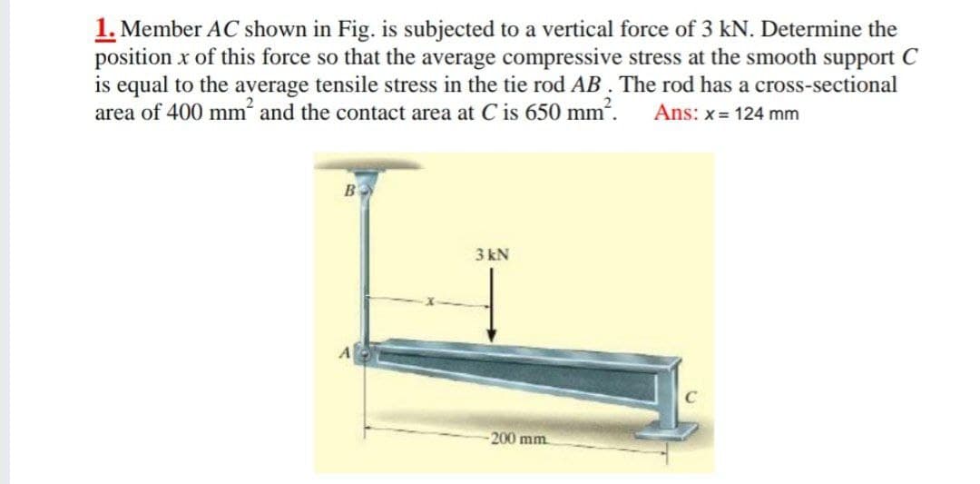 1. Member AC shown in Fig. is subjected to a vertical force of 3 kN. Determine the
position x of this force so that the average compressive stress at the smooth support C
is equal to the average tensile stress in the tie rod AB. The rod has a cross-sectional
area of 400 mm and the contact area at C is 650 mm. Ans: x= 124 mm
3 kN
-200 mm
