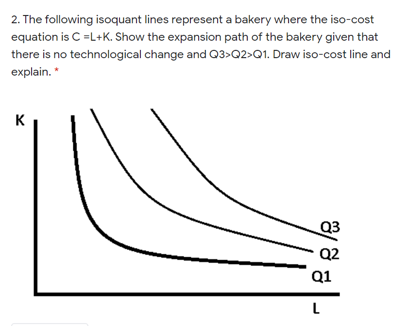 2. The following isoquant lines represent a bakery where the iso-cost
equation is C =L+K. Show the expansion path of the bakery given that
there is no technological change and Q3>Q2>Q1. Draw iso-cost line and
explain. *
K
Q2
Q1
L
8/
