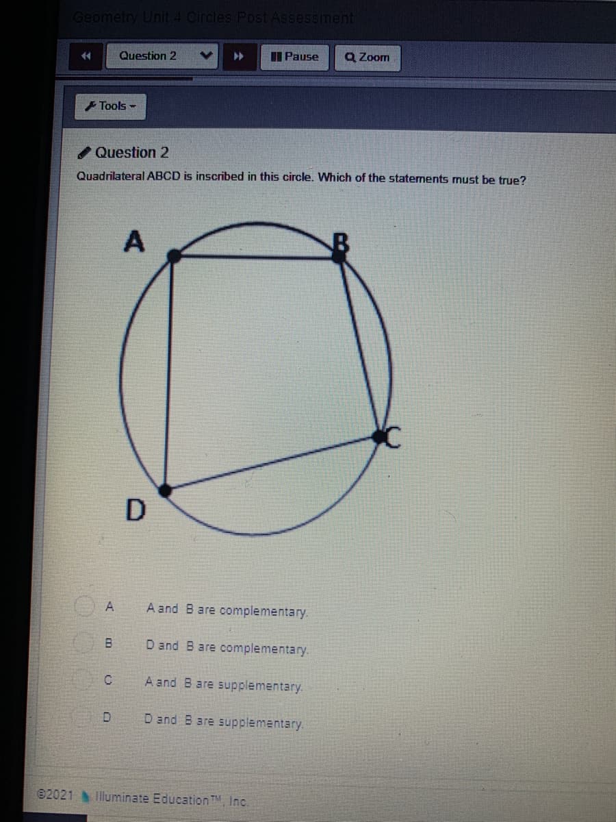 Geometry Unit 4 Circles Post AsseSsment
Question 2
I Pause
Q Zoom
44
Tools -
Question 2
Quadrilateral ABCD is inscribed in this circle. Which of the staternents must be true?
A
A
A and B are complementary.
B.
D and Bare complementary.
A and B are supplementary.
D and B are supplementary.
02021 lluminate Education, Inc.
