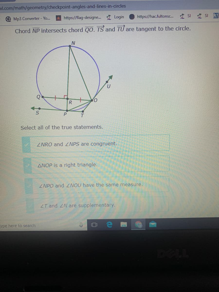 xl.com/math/geometry/checkpoint-angles-and-lines-in-circles
O Mp3 Converter - Yo..
https://flag-designe.. Login
https://hac.fultonsc. SI
SI k!
Chord NP intersects chord QO. TS and TU are tangent to the circle.
Q
R
Select all of the true statements.
ZNRO and ZNPS are congruent.
ANOP is a right triangle.
ZNPO and ZNOU have the same measure.
ZT and ZN are supplementary.
ype here to search
[]
