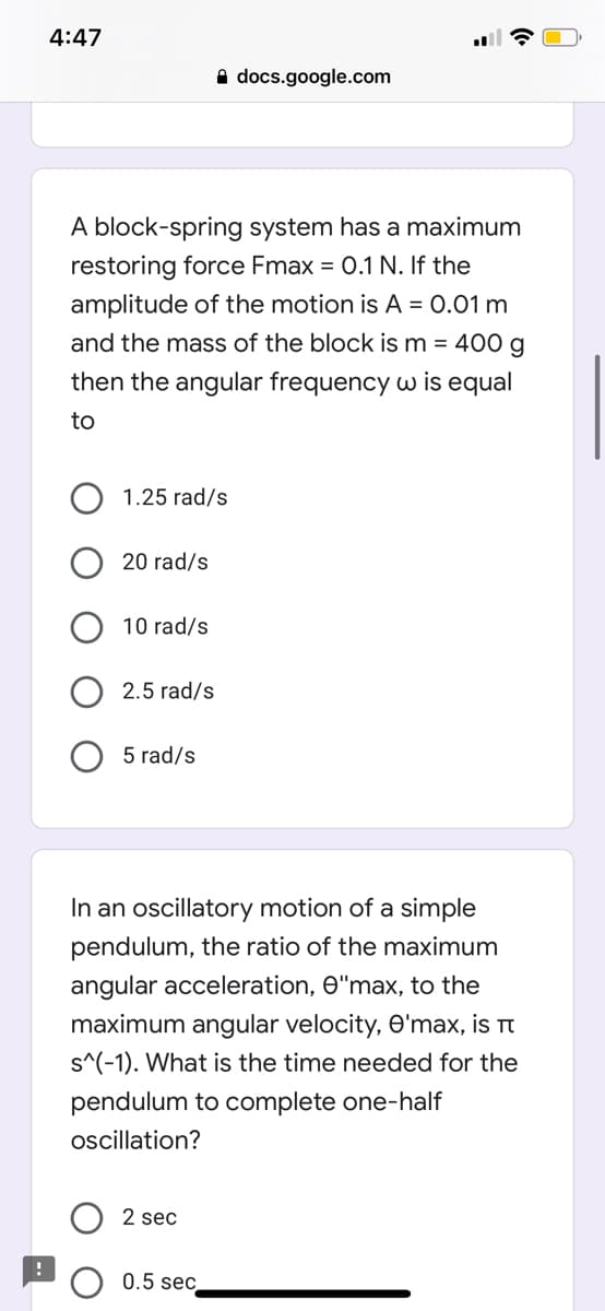 4:47
A docs.google.com
A block-spring system has a maximum
restoring force Fmax = 0.1 N. If the
amplitude of the motion is A = 0.01 m
and the mass of the block is m = 400 g
then the angular frequency w is equal
to
1.25 rad/s
20 rad/s
10 rad/s
2.5 rad/s
5 rad/s
In an oscillatory motion of a simple
pendulum, the ratio of the maximum
angular acceleration, e"max, to the
maximum angular velocity, O'max, is
s^(-1). What is the time needed for the
pendulum to complete one-half
oscillation?
2 sec
0.5 sec
