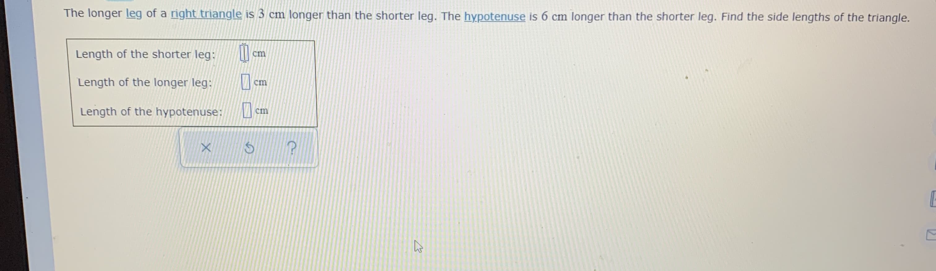 The longer leg of a right triangle is 3 cm longer than the shorter leg. The hypotenuse is 6 cm longer than the shorter leg. Find the side lengths of the triar
Length of the shorter leg:
cm
Length of the longer leg:
cm
Length of the hypotenuse:
cm
